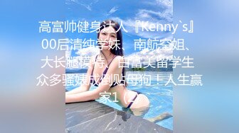 高富帅健身达人『Kenny`s』00后清纯学妹、南航空姐、大长腿模特、白富美留学生 众多骚婊成倒贴母狗！人生赢家1 (2)