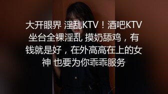 大开眼界 淫乱KTV！酒吧KTV坐台全裸淫乱 摸奶舔鸡，有钱就是好，在外高高在上的女神 也要为你乖乖服务