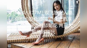 [MP4/ 817M] 双飞熟女人妻 你姐也挺会喷吗 真会玩真享受 边操逼边被舔菊花 两只大鲍鱼随便玩