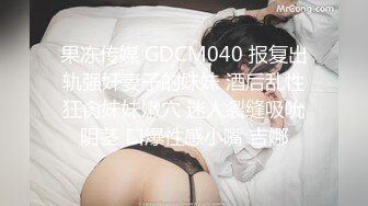 果冻传媒 GDCM040 报复出轨强奸妻子的妹妹 酒后乱性狂肏妹妹嫩穴 迷人裂缝吸吮阴茎 口爆性感小嘴 吉娜