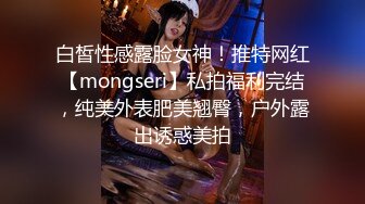 白皙性感露脸女神！推特网红【mongseri】私拍福利完结，纯美外表肥美翘臀，户外露出诱惑美拍