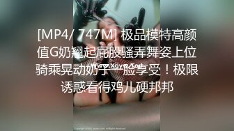 [MP4/ 747M] 极品模特高颜值G奶翘起屁股骚弄舞姿上位骑乘晃动奶子一脸享受！极限诱惑看得鸡儿硬邦邦