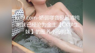 kcf9.com-娇弱嗲音极品清纯嫩妹已经沦为金主【CK学生妹】的圈养小母狗2