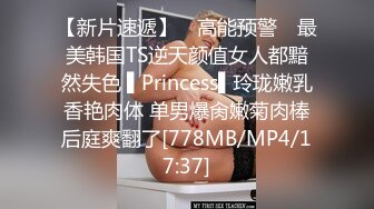 【新片速遞】 ✿高能预警✿ 最美韩国TS逆天颜值女人都黯然失色 ▌Princess▌玲珑嫩乳香艳肉体 单男爆肏嫩菊肉棒后庭爽翻了[778MB/MP4/17:37]