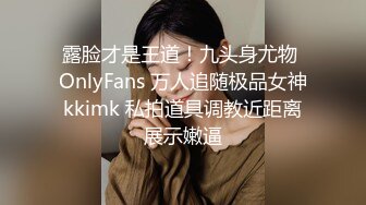 露脸才是王道！九头身尤物 OnlyFans 万人追随极品女神kkimk 私拍道具调教近距离展示嫩逼