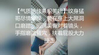 【气质绝佳兼职美妞】纹身猛哥尽情爆操，骑在身上大屌洞口磨蹭，圆润美臀对着镜头，手指磨蹭骚穴，扶着屁股大力撞击